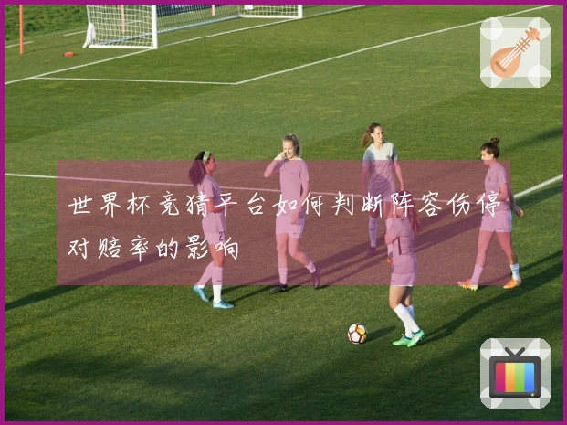 世界杯竞猜平台如何判断阵容伤停对赔率的影响
