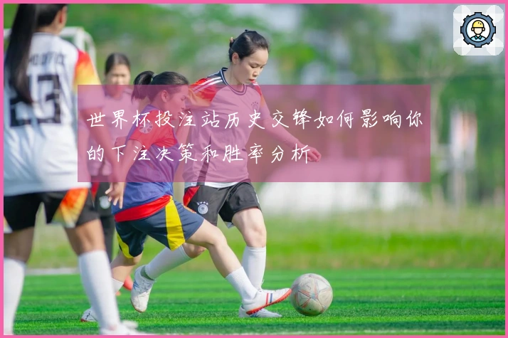 世界杯投注站历史交锋如何影响你的下注决策和胜率分析